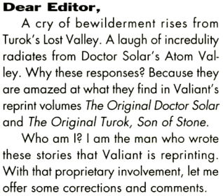 Dear Editor,
A cry of bewilderment rises From Turok's Lost Valley. A laugh of
incredulity radiates from Doctor Solar's Atom Valley. Why these responses?
Because they are amazed at what they find in Valiant's reprint volumes The
Original Doctor Solar and The Original Turok, Son of Stone.<br>
Who am I? I am the man who wrote these stories that Valiant is reprinting.
With that proprietary involvement, let me offer some corrections and comments.